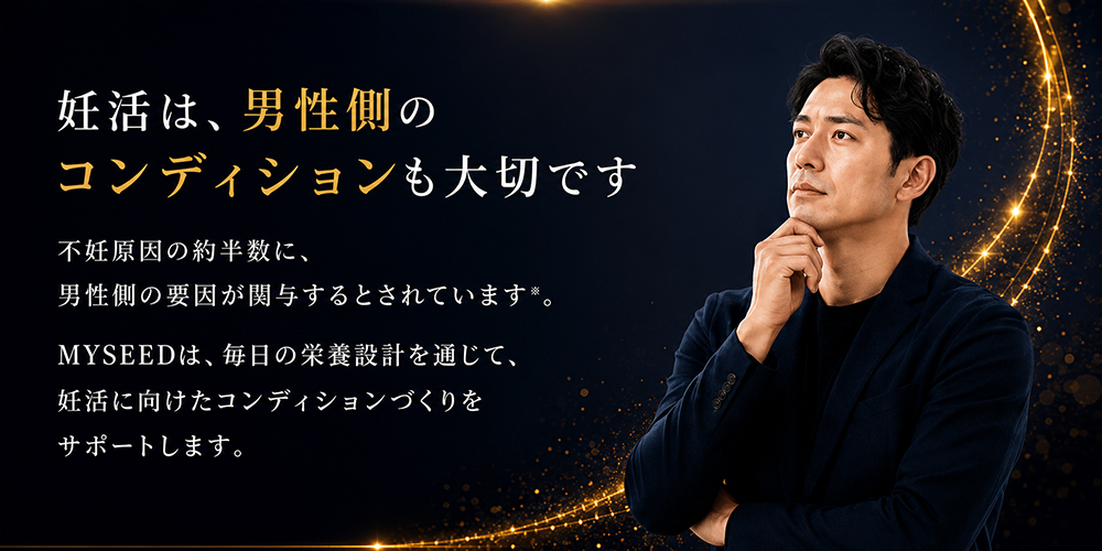妊活は、男性側のコンディションも大切です。不妊原因の約半数に、男性側の要因が関与するとされています。MYSEEDは、毎日の栄養設計を通じて、妊活に向けたコンディションづくりをサポートします。